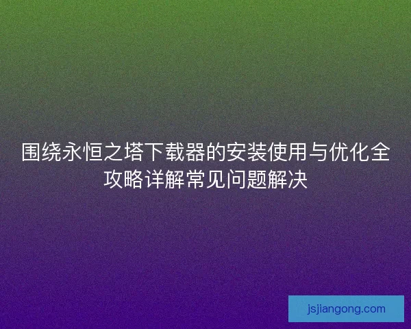 围绕永恒之塔下载器的安装使用与优化全攻略详解常见问题解决