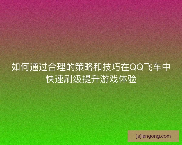 如何通过合理的策略和技巧在QQ飞车中快速刷级提升游戏体验