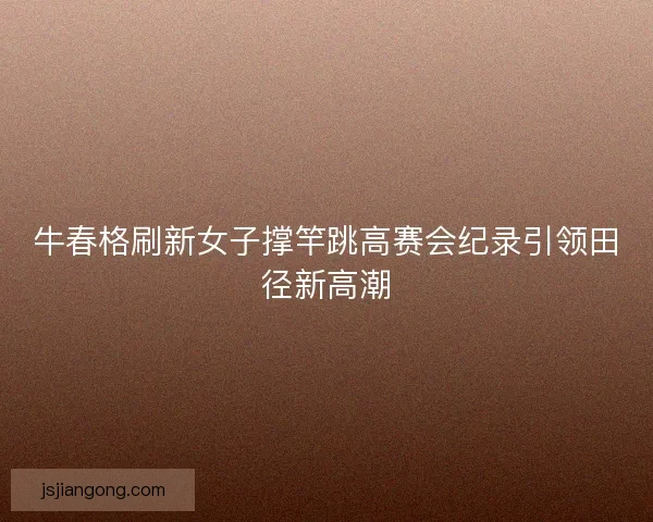 牛春格刷新女子撑竿跳高赛会纪录引领田径新高潮