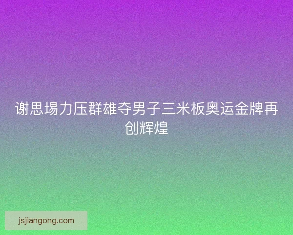 谢思埸力压群雄夺男子三米板奥运金牌再创辉煌