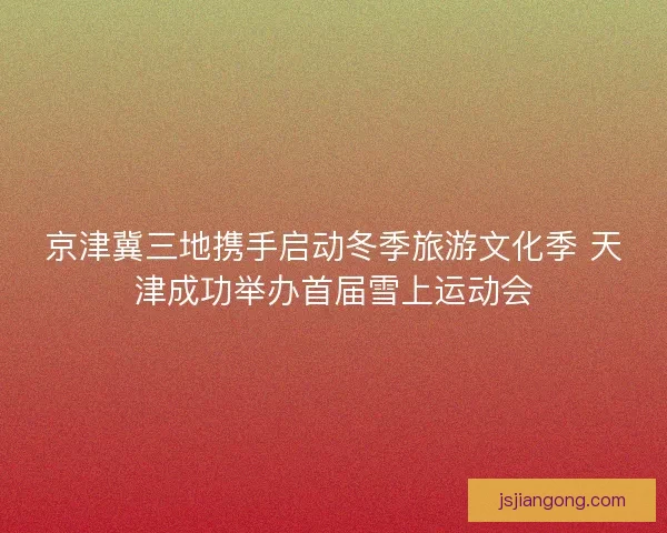 京津冀三地携手启动冬季旅游文化季 天津成功举办首届雪上运动会