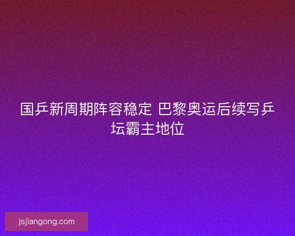 国乒新周期阵容稳定 巴黎奥运后续写乒坛霸主地位