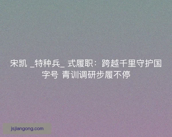 宋凯 _特种兵_ 式履职：跨越千里守护国字号 青训调研步履不停
