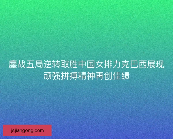 鏖战五局逆转取胜中国女排力克巴西展现顽强拼搏精神再创佳绩
