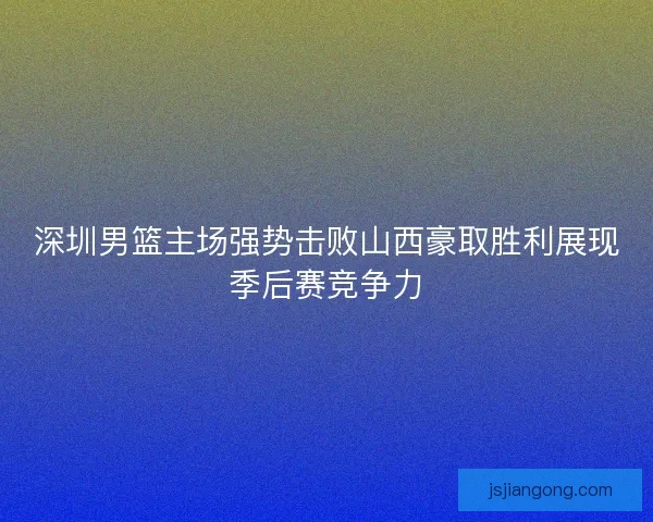深圳男篮主场强势击败山西豪取胜利展现季后赛竞争力