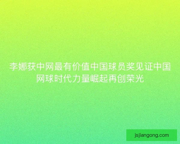 李娜获中网最有价值中国球员奖见证中国网球时代力量崛起再创荣光