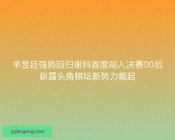 芈昱廷强势回归谢科首度闯入决赛00后崭露头角棋坛新势力崛起