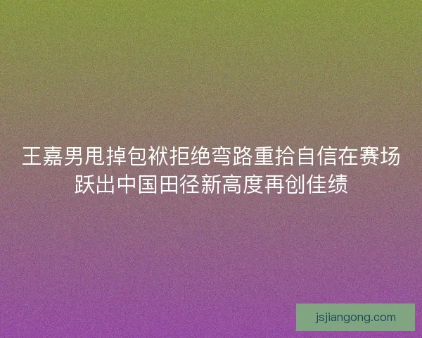王嘉男甩掉包袱拒绝弯路重拾自信在赛场跃出中国田径新高度再创佳绩