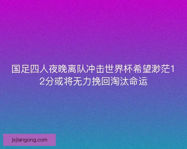 国足四人夜晚离队冲击世界杯希望渺茫12分或将无力挽回淘汰命运