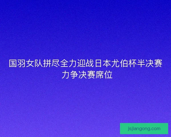 国羽女队拼尽全力迎战日本尤伯杯半决赛 力争决赛席位